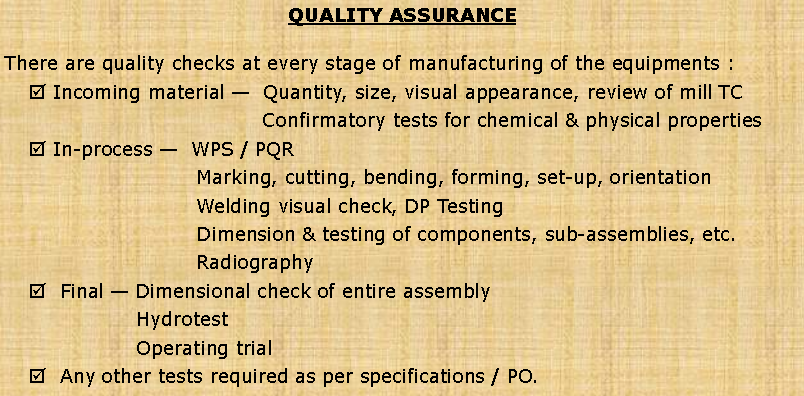 Text Box: QUALITY ASSURANCEThere are quality checks at every stage of manufacturing of the equipments :  Incoming material   Quantity, size, visual appearance, review of mill TC  	Confirmatory tests for chemical & physical properties In-process   WPS / PQR   	Marking, cutting, bending, forming, set-up, orientation 	Welding visual check, DP Testing 	Dimension & testing of components, sub-assemblies, etc. 	Radiography  Final  Dimensional check of entire assembly 	Hydrotest 	Operating trial   Any other tests required as per specifications / PO.