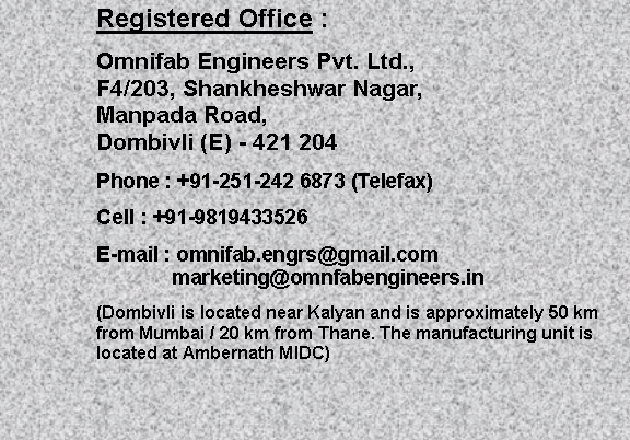 Text Box: Registered Office :Omnifab Engineers Pvt. Ltd.,F4/203, Shankheshwar Nagar, Manpada Road,Dombivli (E) - 421 204 Phone : +91-251-242 6873 (Telefax)Cell : +91-9819433526E-mail : omnifab.engrs@gmail.com		 marketing@omnfabengineers.in(Dombivli is located near Kalyan and is approximately 50 km from Mumbai / 20 km from Thane. The manufacturing unit is located at Ambernath MIDC)